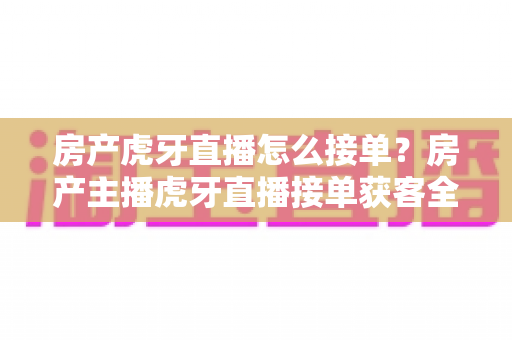 房产虎牙直播怎么接单？房产主播虎牙直播接单获客全流程实战指南