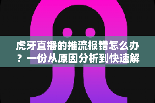 虎牙直播的推流报错怎么办？一份从原因分析到快速解决的全攻略