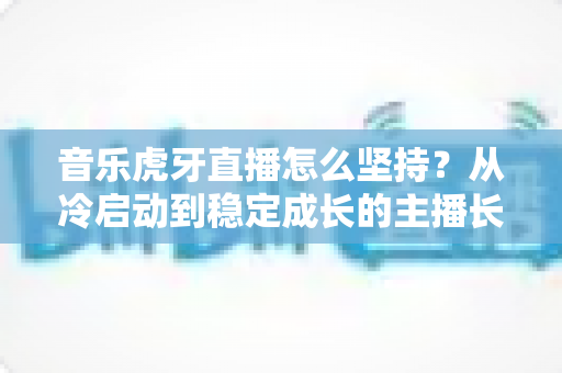 音乐虎牙直播怎么坚持?从冷启动到稳定成长的主播长效运营实战指南 音乐虎牙直播怎么坚持?从冷启动到稳定成长的主播长效运营实战指南