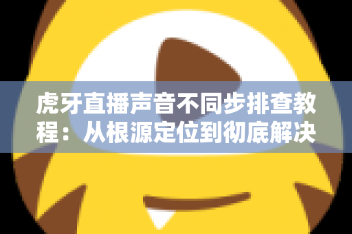 虎牙直播声音不同步排查教程:从根源定位到彻底解决的完整指南 虎牙直播声音不同步排查教程:从根源定位到彻底解决的完整指南