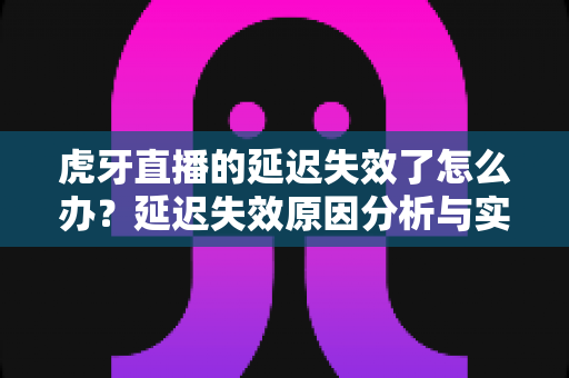 虎牙直播的延迟失效了怎么办？延迟失效原因分析与实用解决方法全攻略