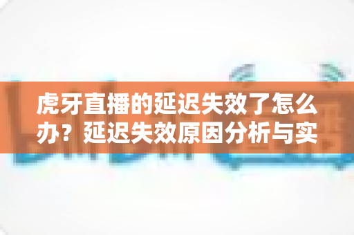 虎牙直播的延迟失效了怎么办？延迟失效原因分析与实用解决方法全攻略