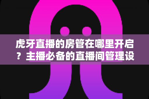 虎牙直播的房管在哪里开启?主播必备的直播间管理设置全攻略 虎牙直播的房管在哪里开启?主播必备的直播间管理设置全攻略