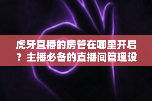 虎牙直播的房管在哪里开启?主播必备的直播间管理设置全攻略 虎牙直播的房管在哪里开启?主播必备的直播间管理设置全攻略