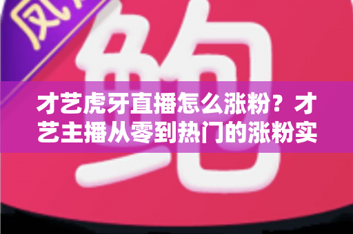 才艺虎牙直播怎么涨粉？才艺主播从零到热门的涨粉实战指南