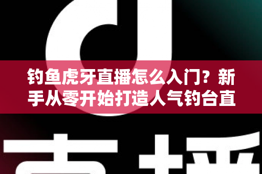 钓鱼虎牙直播怎么入门？新手从零开始打造人气钓台直播间的完整攻略