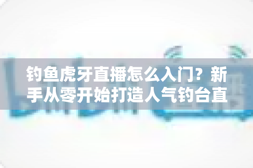 钓鱼虎牙直播怎么入门？新手从零开始打造人气钓台直播间的完整攻略