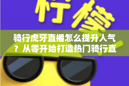 骑行虎牙直播怎么提升人气？从零开始打造热门骑行直播间的实战指南