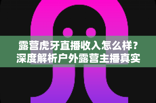 露营虎牙直播收入怎么样?深度解析户外露营主播真实收益与赚钱前景 露营虎牙直播收入怎么样?深度解析户外露营主播真实收益与赚钱前景