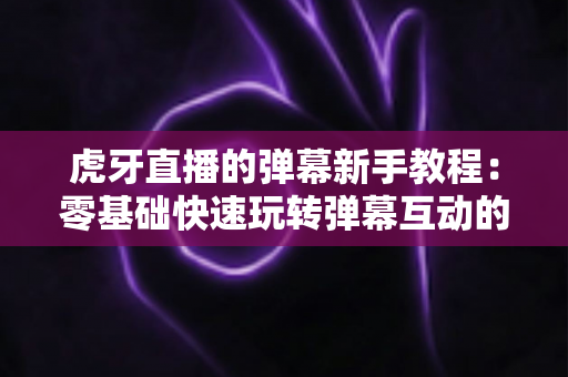 虎牙直播的弹幕新手教程：零基础快速玩转弹幕互动的完整指南