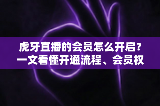 虎牙直播的会员怎么开启？一文看懂开通流程、会员权益与省钱技巧