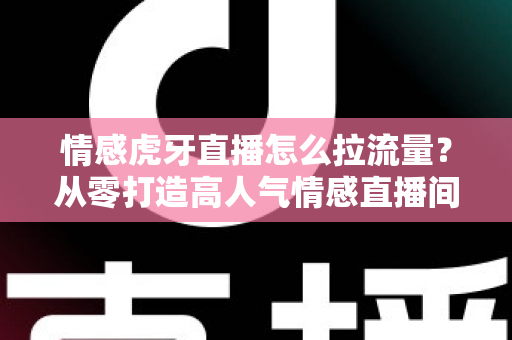 情感虎牙直播怎么拉流量？从零打造高人气情感直播间的实战指南