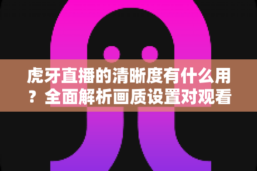 虎牙直播的清晰度有什么用?全面解析画质设置对观看体验的重要影响与实用优化指南 虎牙直播的清晰度有什么用?全面解析画质设置对观看体验的重要影响与实用优化指南