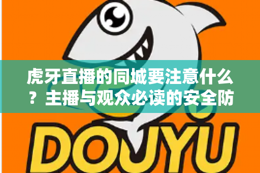 虎牙直播的同城要注意什么？主播与观众必读的安全防护与使用指南全解析