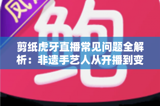 剪纸虎牙直播常见问题全解析:非遗手艺人从开播到变现的实用指南 剪纸虎牙直播常见问题全解析:非遗手艺人从开播到变现的实用指南