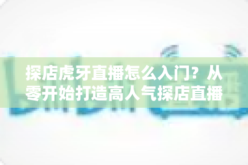 探店虎牙直播怎么入门?从零开始打造高人气探店直播间的完整攻略 探店虎牙直播怎么入门?从零开始打造高人气探店直播间的完整攻略