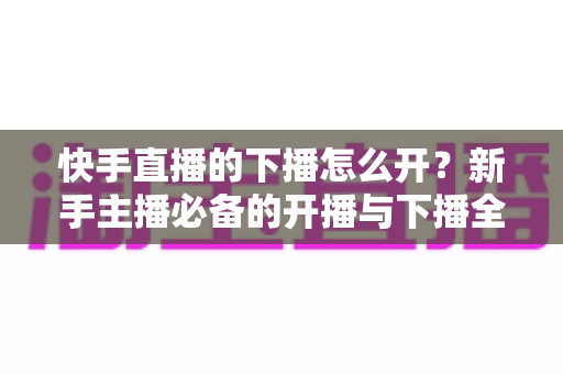 快手直播的下播怎么开?新手主播必备的开播与下播全流程实操指南 快手直播的下播怎么开?新手主播必备的开播与下播全流程实操指南