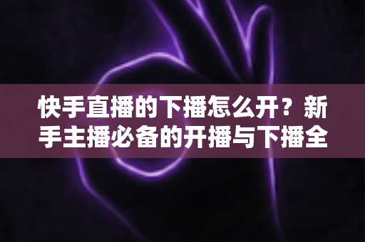 快手直播的下播怎么开？新手主播必备的开播与下播全流程实操指南