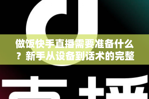做饭快手直播需要准备什么?新手从设备到话术的完整准备清单与实战开播指南 做饭快手直播需要准备什么?新手从设备到话术的完整准备清单与实战开播指南