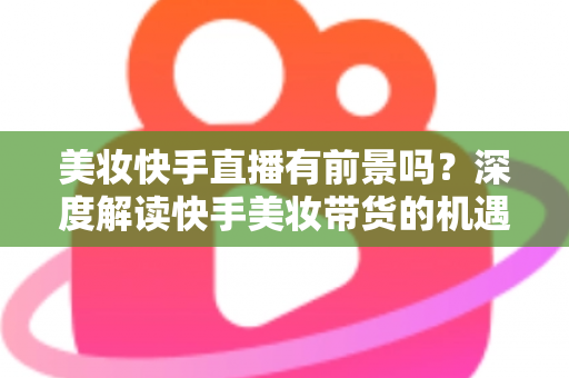 美妆快手直播有前景吗?深度解读快手美妆带货的机遇、挑战与破局之道 美妆快手直播有前景吗?深度解读快手美妆带货的机遇、挑战与破局之道