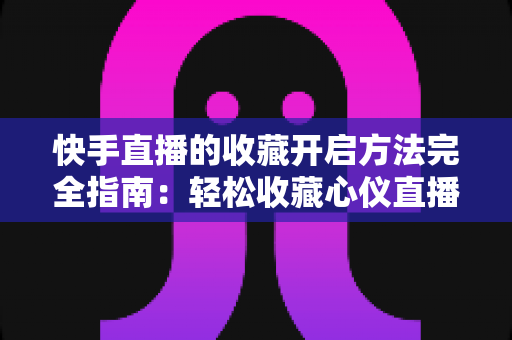 快手直播的收藏开启方法完全指南：轻松收藏心仪直播间，精彩内容永不错过