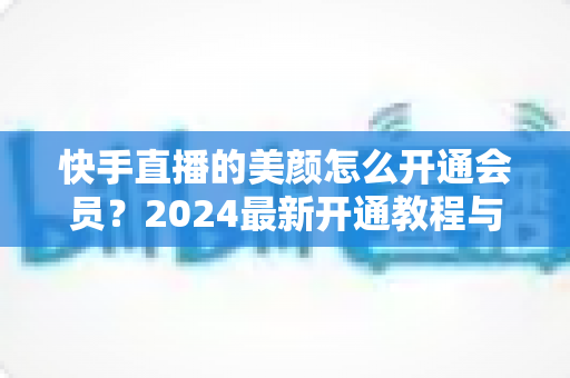 快手直播的美颜怎么开通会员?2024最新开通教程与常见问题全解析 快手直播的美颜怎么开通会员?2024最新开通教程与常见问题全解析
