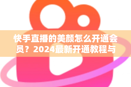 快手直播的美颜怎么开通会员?2024最新开通教程与常见问题全解析 快手直播的美颜怎么开通会员?2024最新开通教程与常见问题全解析