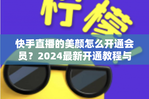 快手直播的美颜怎么开通会员？2024最新开通教程与常见问题全解析