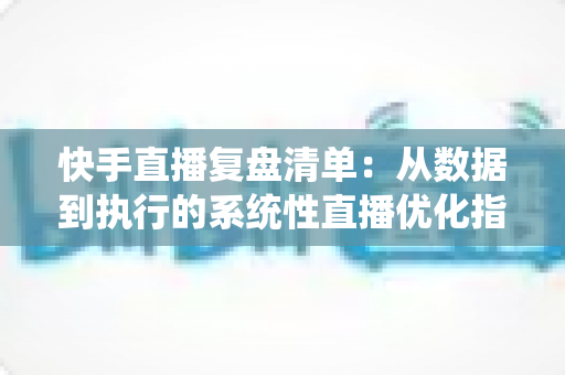 快手直播复盘清单：从数据到执行的系统性直播优化指南