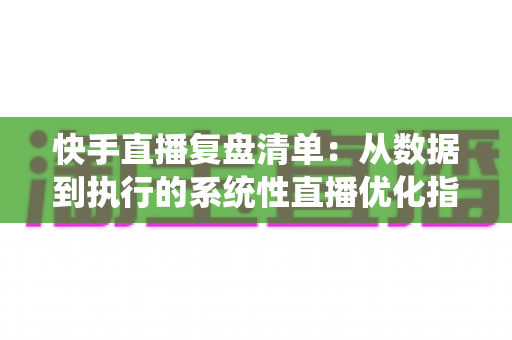 快手直播复盘清单：从数据到执行的系统性直播优化指南