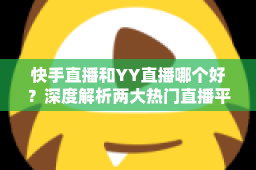 快手直播和YY直播哪个好？深度解析两大热门直播平台助你做出最佳选择