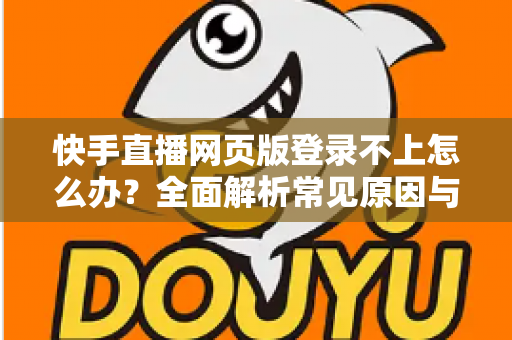 快手直播网页版登录不上怎么办？全面解析常见原因与实用解决方法