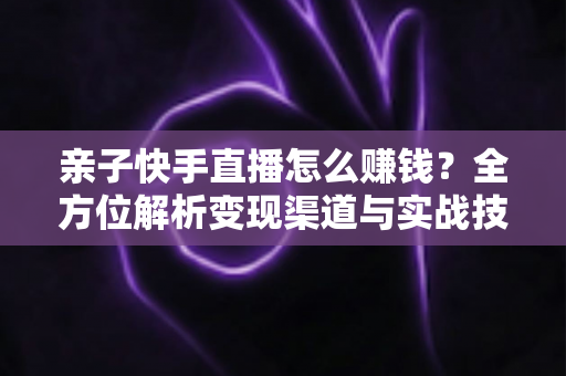 亲子快手直播怎么赚钱？全方位解析变现渠道与实战技巧，助你开启家庭直播致富之路