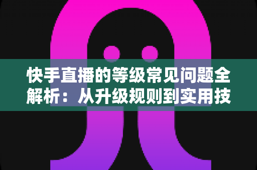 快手直播的等级常见问题全解析：从升级规则到实用技巧，一文读懂等级体系