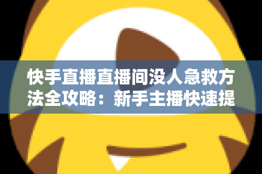 快手直播直播间没人急救方法全攻略：新手主播快速提升人气的实用技巧大全