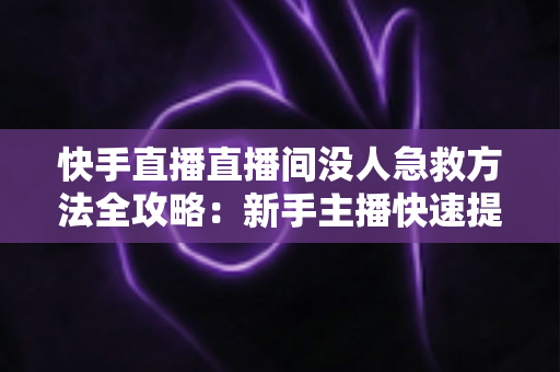 快手直播直播间没人急救方法全攻略：新手主播快速提升人气的实用技巧大全