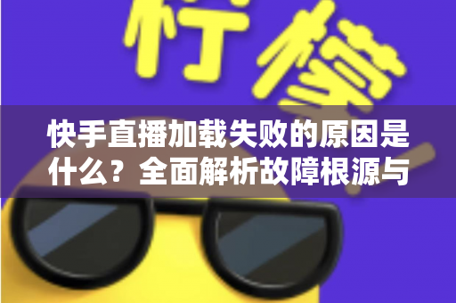 快手直播加载失败的原因是什么？全面解析故障根源与实用解决方法指南