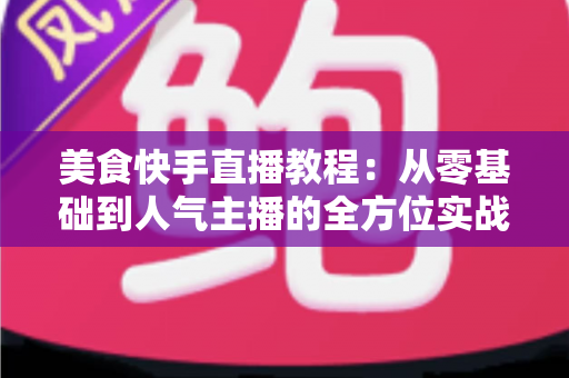 美食快手直播教程：从零基础到人气主播的全方位实战指南