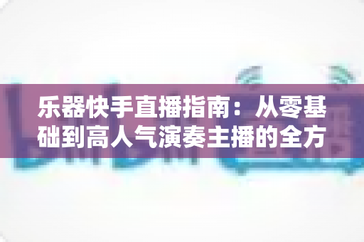 乐器快手直播指南:从零基础到高人气演奏主播的全方位实战手册 乐器快手直播指南:从零基础到高人气演奏主播的全方位实战手册