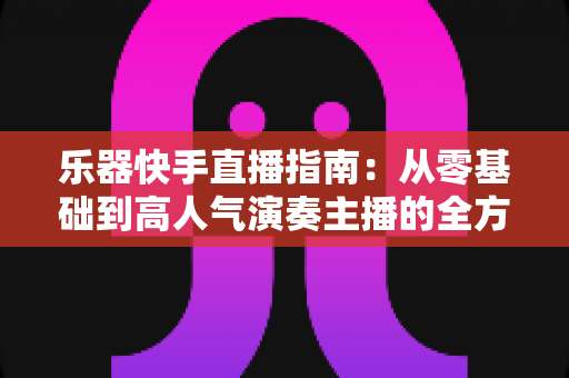 乐器快手直播指南：从零基础到高人气演奏主播的全方位实战手册