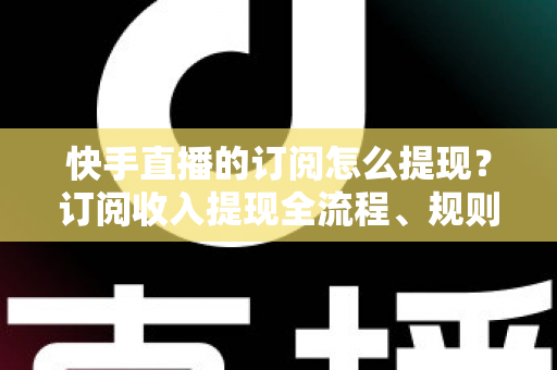 快手直播的订阅怎么提现？订阅收入提现全流程、规则与常见问题深度解析