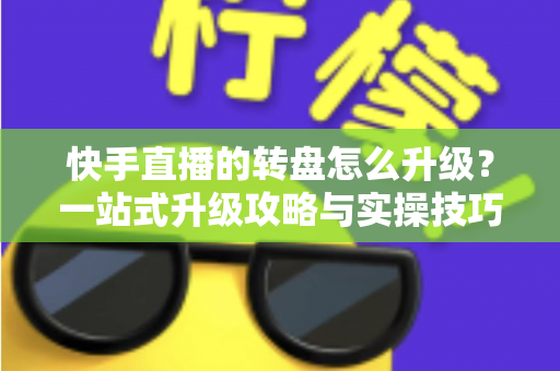 快手直播的转盘怎么升级？一站式升级攻略与实操技巧全解析