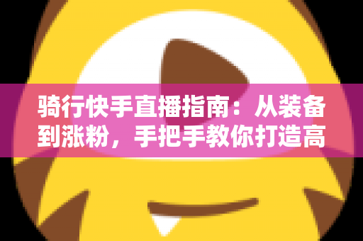 骑行快手直播指南：从装备到涨粉，手把手教你打造高人气骑行直播间