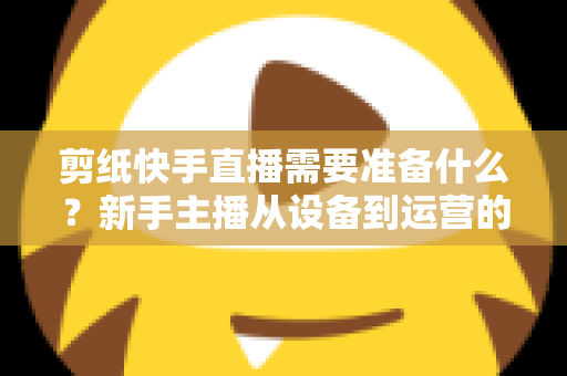 剪纸快手直播需要准备什么？新手主播从设备到运营的全方位开播指南
