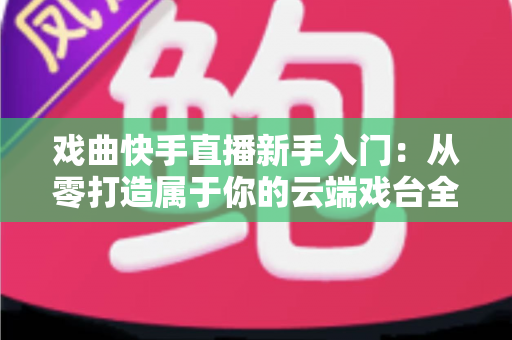 戏曲快手直播新手入门：从零打造属于你的云端戏台全攻略