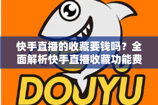 快手直播的收藏要钱吗？全面解析快手直播收藏功能费用真相与免费使用指南