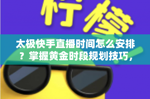 太极快手直播时间怎么安排？掌握黄金时段规划技巧，让太极教学直播间人气稳步提升