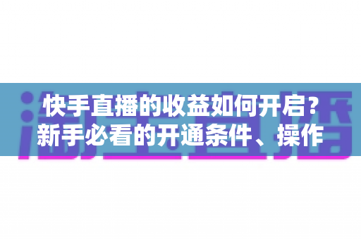 快手直播的收益如何开启？新手必看的开通条件、操作步骤与提现全攻略