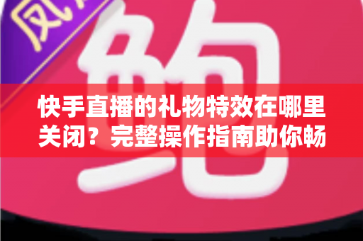 快手直播的礼物特效在哪里关闭？完整操作指南助你畅享清爽直播间