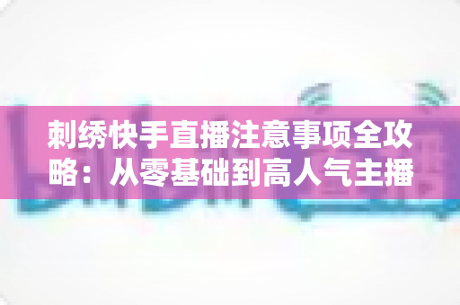 刺绣快手直播注意事项全攻略：从零基础到高人气主播的实战避坑指南